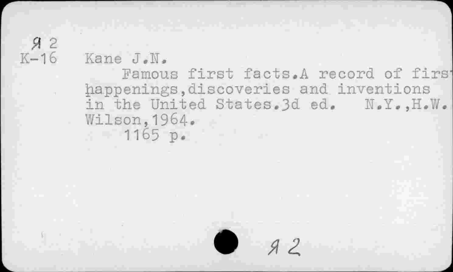 ﻿3 2
K-16 Kane J.N.
Famous first facts.A record of firs happenings,discoveries and inventions in the United States.3d ed, N.Y.,H.W. Wilson,1964.
1165 p.
•